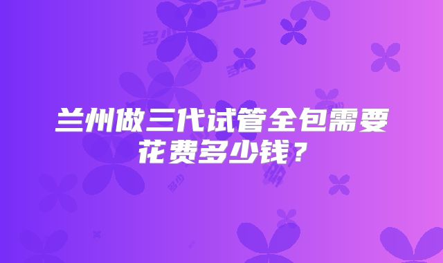 兰州做三代试管全包需要花费多少钱？