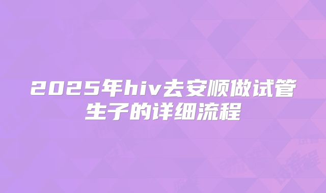 2025年hiv去安顺做试管生子的详细流程