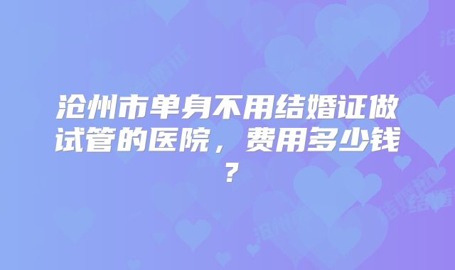 沧州市单身不用结婚证做试管的医院，费用多少钱？