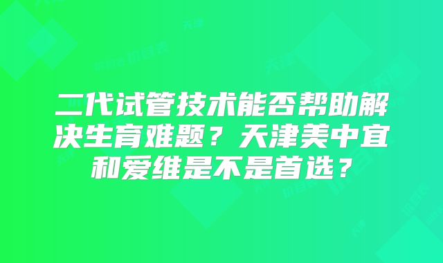 二代试管技术能否帮助解决生育难题？天津美中宜和爱维是不是首选？