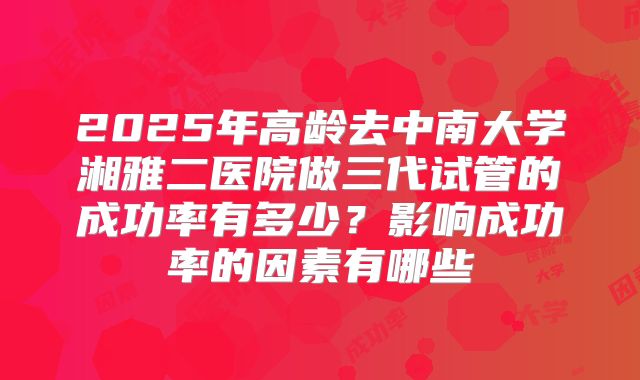 2025年高龄去中南大学湘雅二医院做三代试管的成功率有多少?影响成功率的因素有哪些