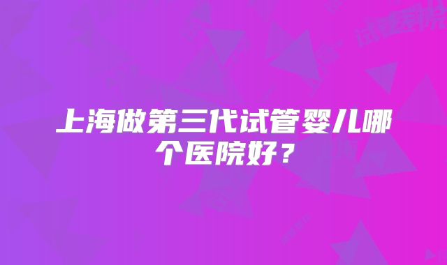 上海做第三代试管婴儿哪个医院好？