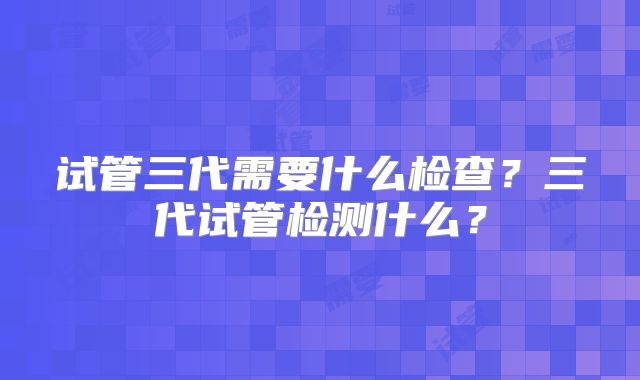 试管三代需要什么检查？三代试管检测什么？