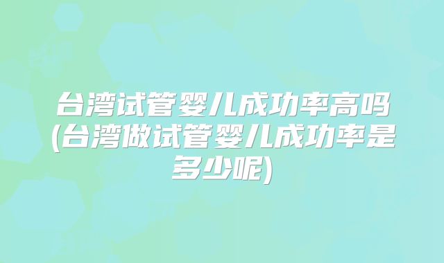 台湾试管婴儿成功率高吗(台湾做试管婴儿成功率是多少呢)