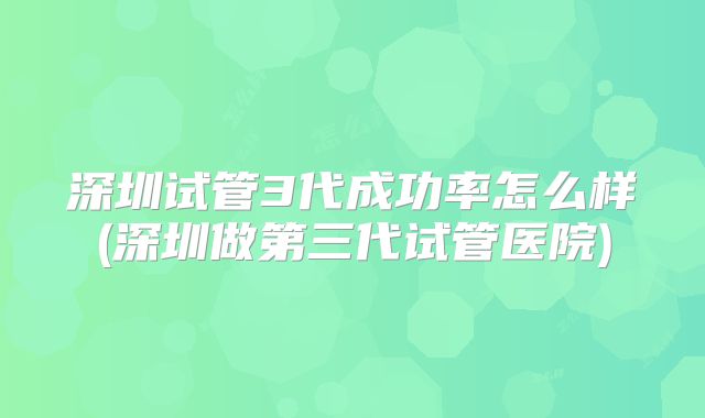 深圳试管3代成功率怎么样(深圳做第三代试管医院)
