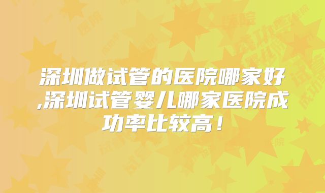 深圳做试管的医院哪家好,深圳试管婴儿哪家医院成功率比较高！
