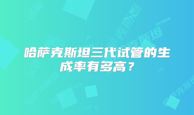 哈萨克斯坦三代试管的生成率有多高?