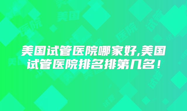 美国试管医院哪家好,美国试管医院排名排第几名!