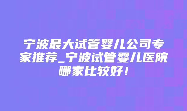 宁波最大试管婴儿公司专家推荐_宁波试管婴儿医院哪家比较好！