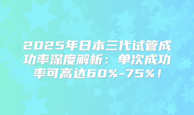 2025年日本三代试管成功率深度解析：单次成功率可高达60%-75%！