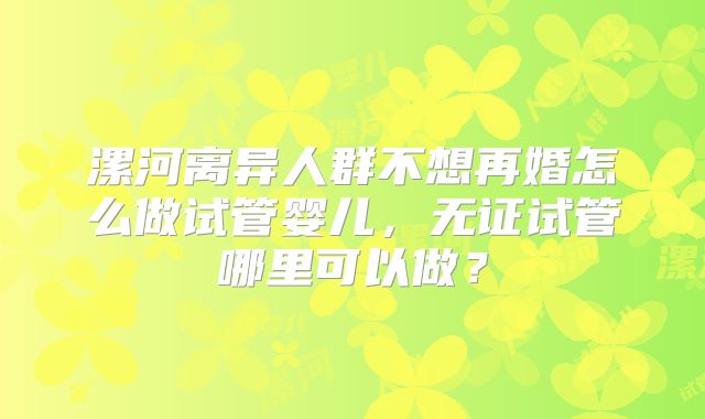 漯河离异人群不想再婚怎么做试管婴儿，无证试管哪里可以做？