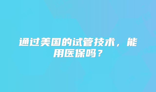 通过美国的试管技术，能用医保吗？