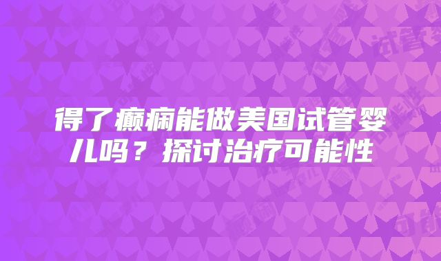 得了癫痫能做美国试管婴儿吗？探讨治疗可能性