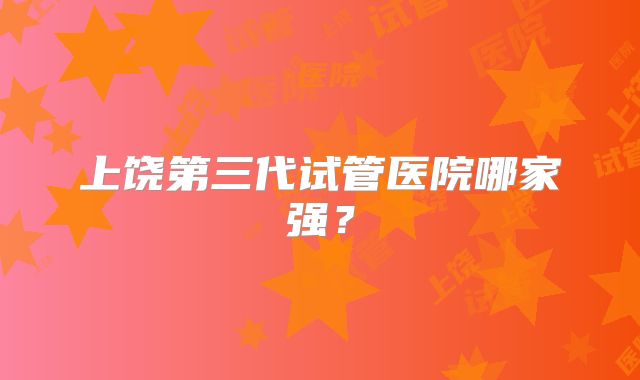 上饶第三代试管医院哪家强？