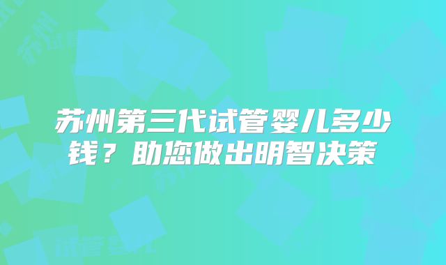 苏州第三代试管婴儿多少钱？助您做出明智决策