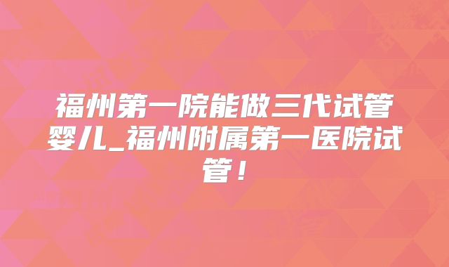 福州第一院能做三代试管婴儿_福州附属第一医院试管!