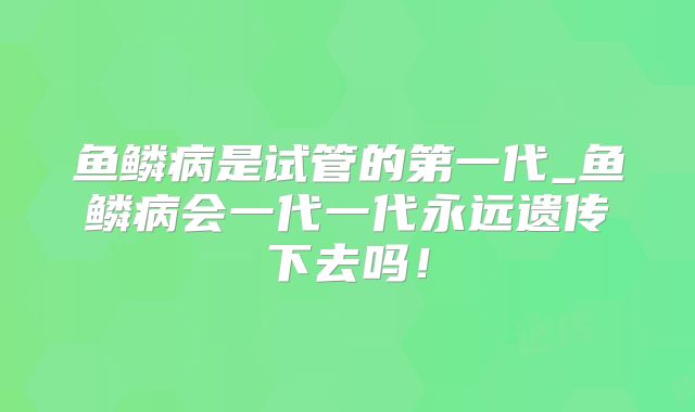 鱼鳞病是试管的第一代_鱼鳞病会一代一代永远遗传下去吗！