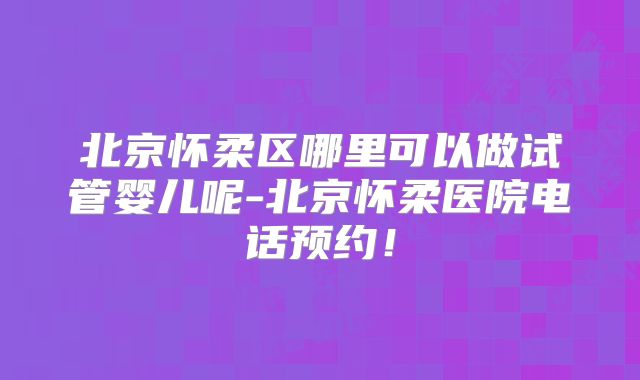 北京怀柔区哪里可以做试管婴儿呢-北京怀柔医院电话预约！