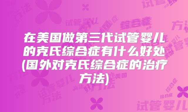 在美国做第三代试管婴儿的克氏综合症有什么好处(国外对克氏综合症的治疗方法)