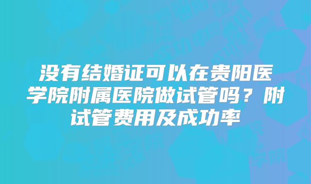 没有结婚证可以在贵阳医学院附属医院做试管吗？附试管费用及成功率