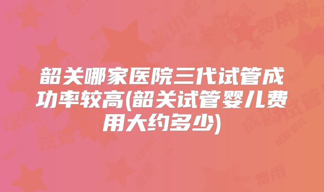 韶关哪家医院三代试管成功率较高(韶关试管婴儿费用大约多少)