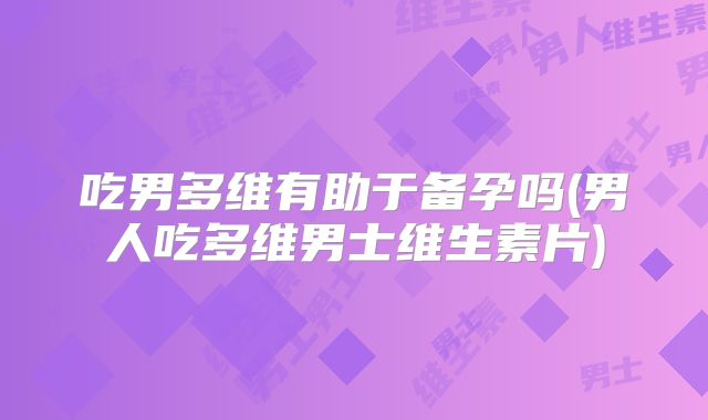 吃男多维有助于备孕吗(男人吃多维男士维生素片)