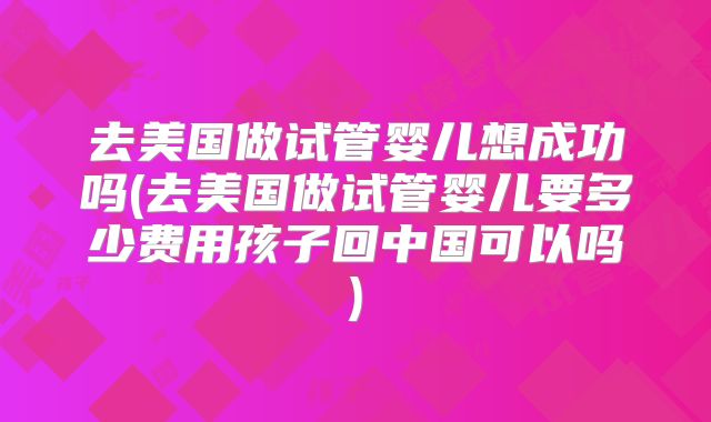 去美国做试管婴儿想成功吗(去美国做试管婴儿要多少费用孩子回中国可以吗)