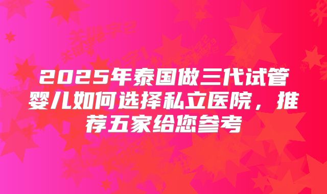 2025年泰国做三代试管婴儿如何选择私立医院，推荐五家给您参考