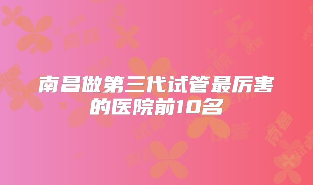 南昌做第三代试管最厉害的医院前10名