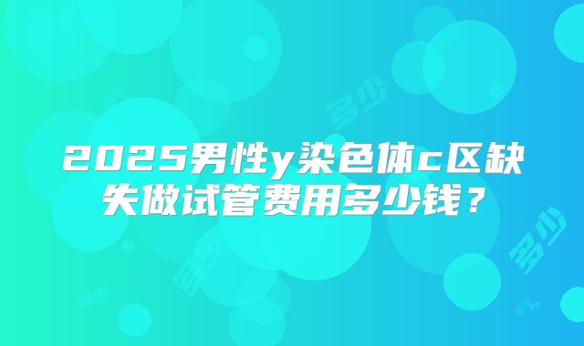 2025男性y染色体c区缺失做试管费用多少钱？