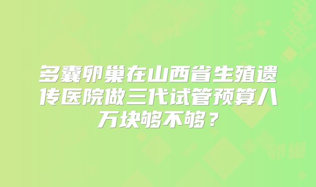 多囊卵巢在山西省生殖遗传医院做三代试管预算八万块够不够？