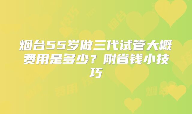 烟台55岁做三代试管大概费用是多少？附省钱小技巧