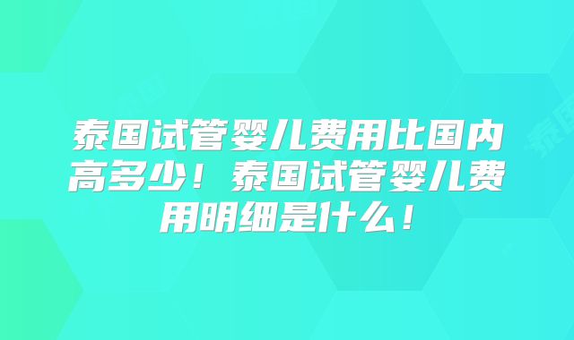 泰国试管婴儿费用比国内高多少！泰国试管婴儿费用明细是什么！