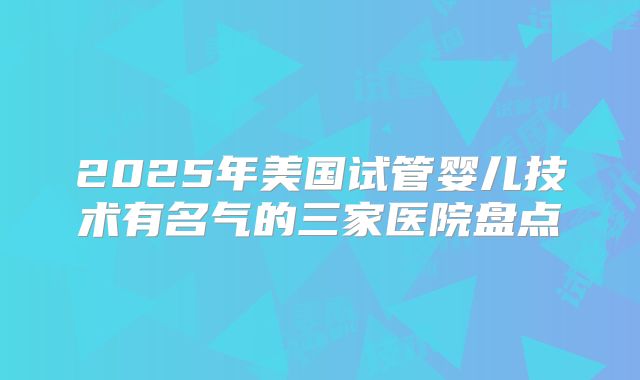 2025年美国试管婴儿技术有名气的三家医院盘点