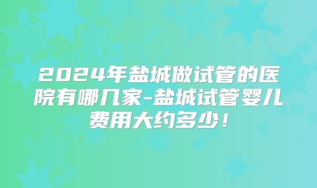 2024年盐城做试管的医院有哪几家-盐城试管婴儿费用大约多少！