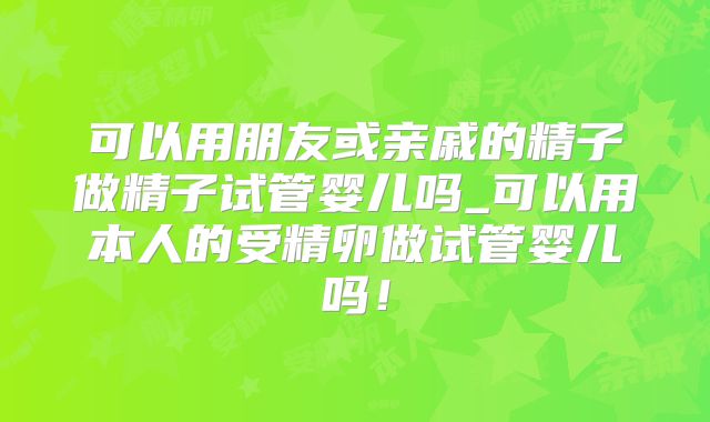 可以用朋友或亲戚的精子做精子试管婴儿吗_可以用本人的受精卵做试管婴儿吗!
