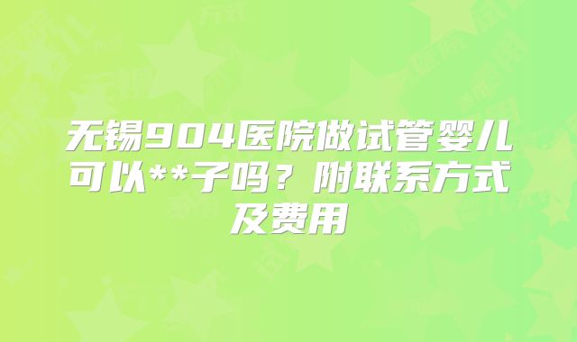 无锡904医院做试管婴儿可以**子吗？附联系方式及费用