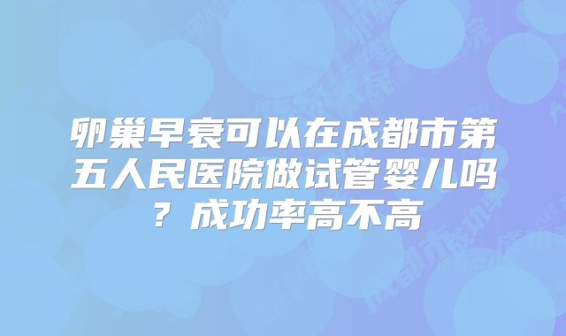 卵巢早衰可以在成都市第五人民医院做试管婴儿吗？成功率高不高