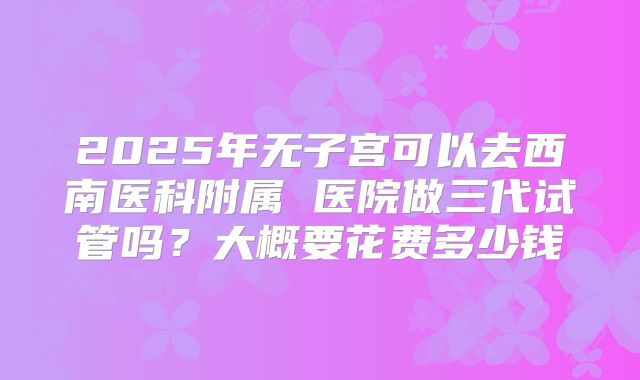 2025年无子宫可以去西南医科附属 医院做三代试管吗？大概要花费多少钱