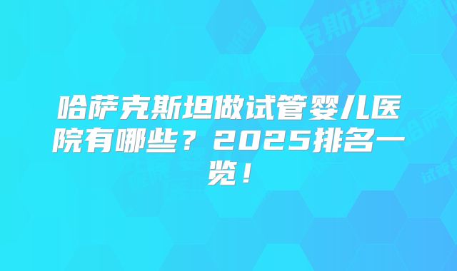 哈萨克斯坦做试管婴儿医院有哪些？2025排名一览！
