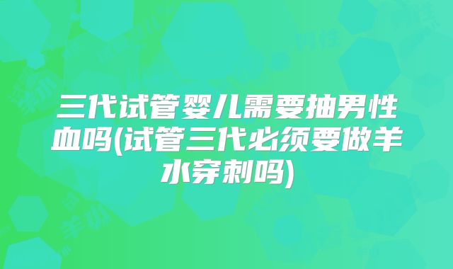 三代试管婴儿需要抽男性血吗(试管三代必须要做羊水穿刺吗)