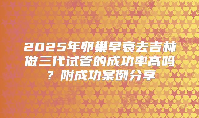 2025年卵巢早衰去吉林做三代试管的成功率高吗？附成功案例分享