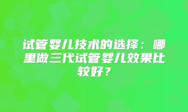 试管婴儿技术的选择：哪里做三代试管婴儿效果比较好？