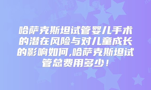 哈萨克斯坦试管婴儿手术的潜在风险与对儿童成长的影响如何,哈萨克斯坦试管总费用多少!