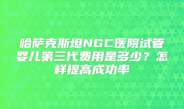 哈萨克斯坦NGC医院试管婴儿第三代费用是多少？怎样提高成功率