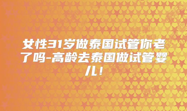 女性31岁做泰国试管你老了吗-高龄去泰国做试管婴儿！