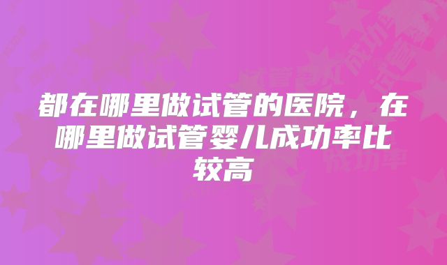 都在哪里做试管的医院，在哪里做试管婴儿成功率比较高