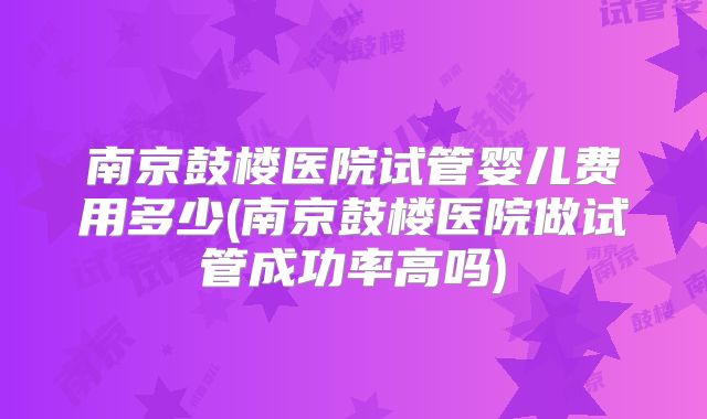 南京鼓楼医院试管婴儿费用多少(南京鼓楼医院做试管成功率高吗)