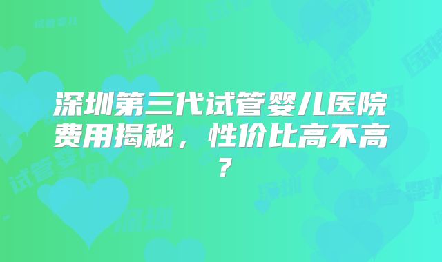 深圳第三代试管婴儿医院费用揭秘，性价比高不高？