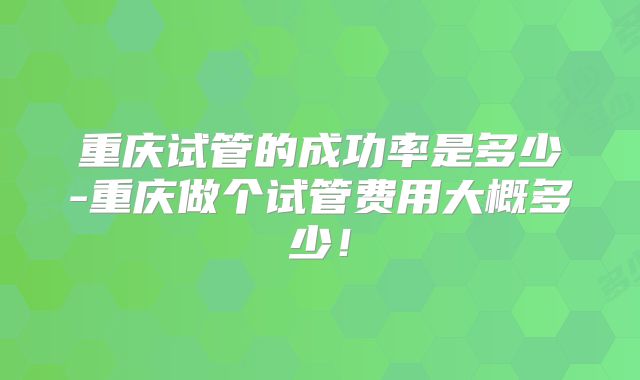 重庆试管的成功率是多少-重庆做个试管费用大概多少！